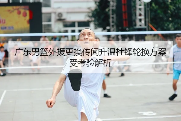 广东男篮外援更换传闻升温杜锋轮换方案受考验解析（WMSPORTS）