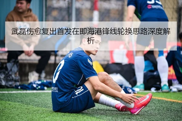 武磊伤愈复出首发在即海港锋线轮换思路深度解析（WMSPORTS）